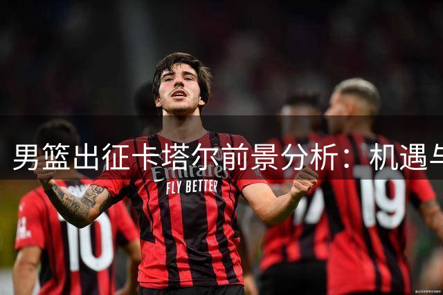 男篮出征卡塔尔前景分析：机遇与挑战并存