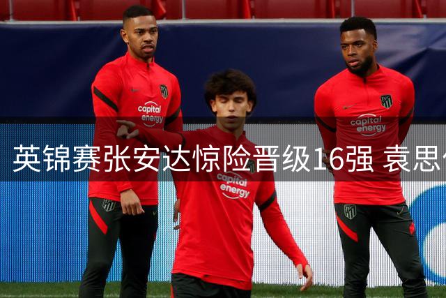 英锦赛张安达惊险晋级16强 袁思俊惜败布雷切尔